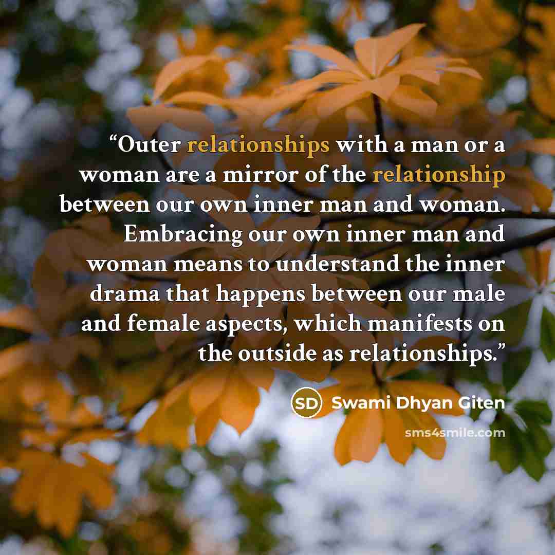 “Outer relationships with a man or a woman are a mirror of the relationship between our own inner man and woman. Embracing our own inner man and woman means to understand the inner drama that happens between our male and female aspects, which manifests on the outside as relationships.” quote by Swami Dhyan Giten