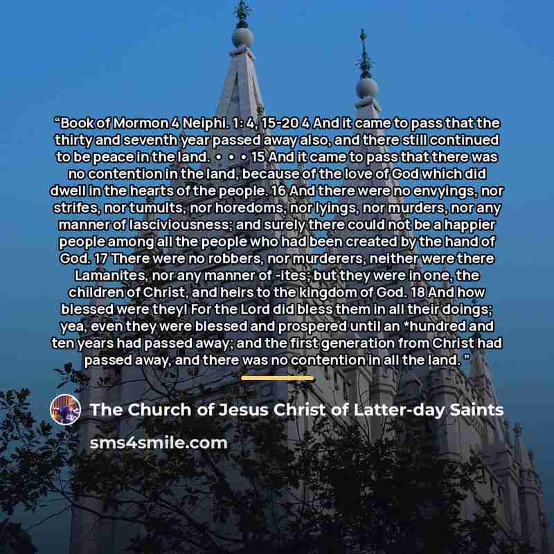 “Book of Mormon 4 Neiphi. 1: 4, 15-20 4 And it came to pass that the thirty and seventh year passed away also, and there still continued to be peace in the land. • • • 15 And it came to pass that there was no contention in the land, because of the love of God which did dwell in the hearts of the…” quote by The Church of Jesus Christ of Latter-day Saints