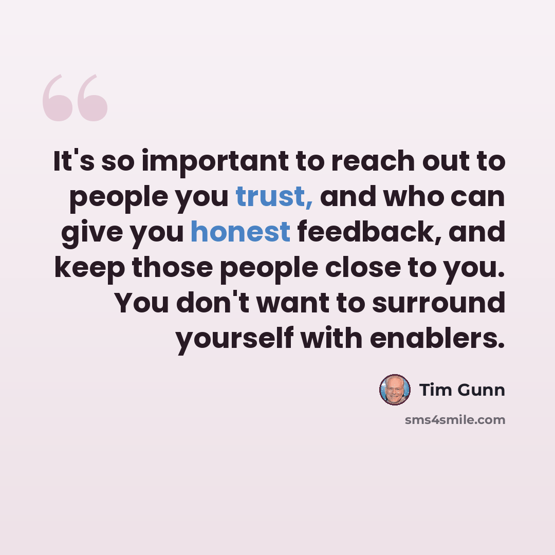 “It's so important to reach out to people you trust, and who can give you honest feedback, and keep those people close to you. You don't want to surround yourself with enablers.” quote by Tim Gunn