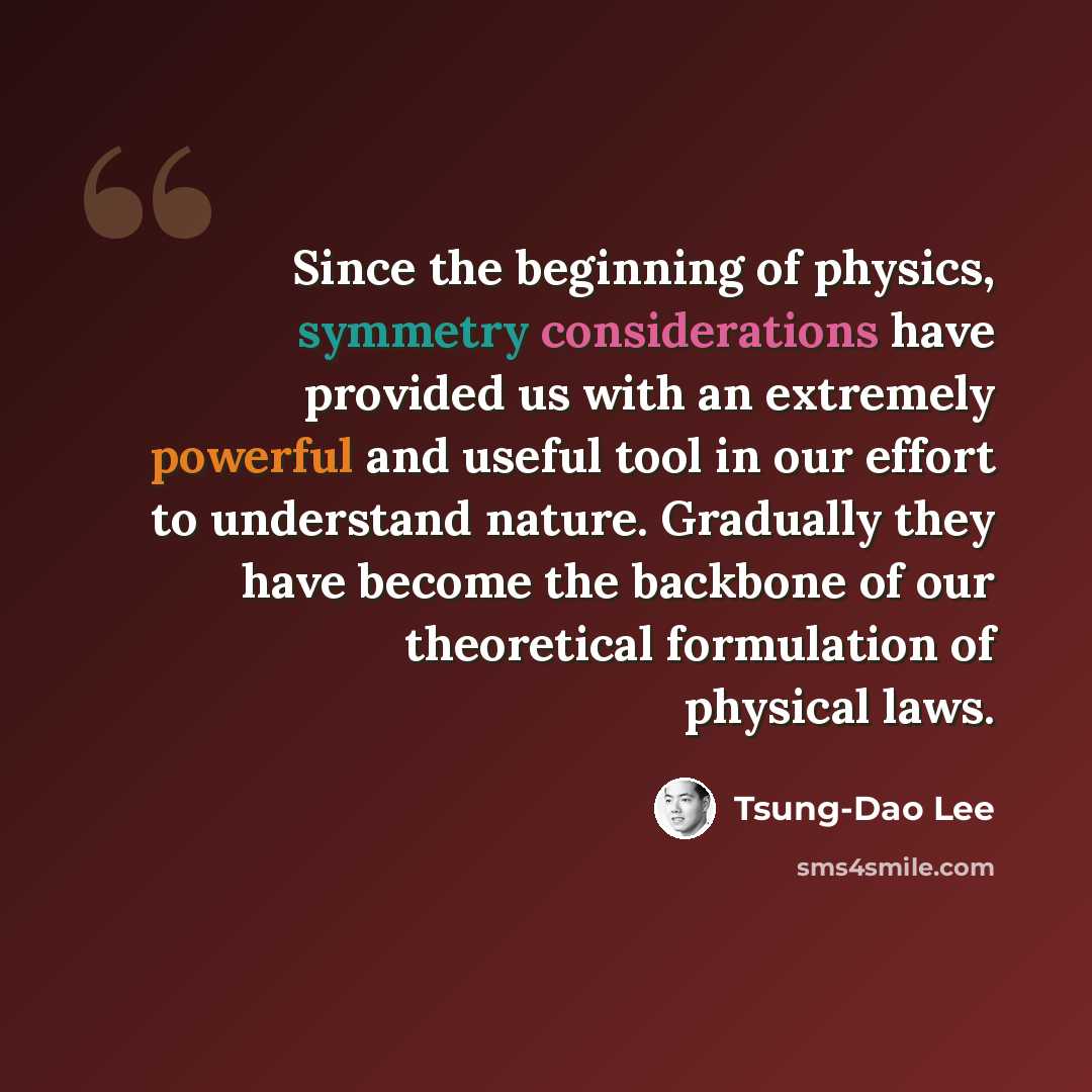 “Since the beginning of physics, symmetry considerations have provided us with an extremely powerful and useful tool in our effort to understand nature. Gradually they have become the backbone of our theoretical formulation of physical laws.” quote by Tsung-Dao Lee