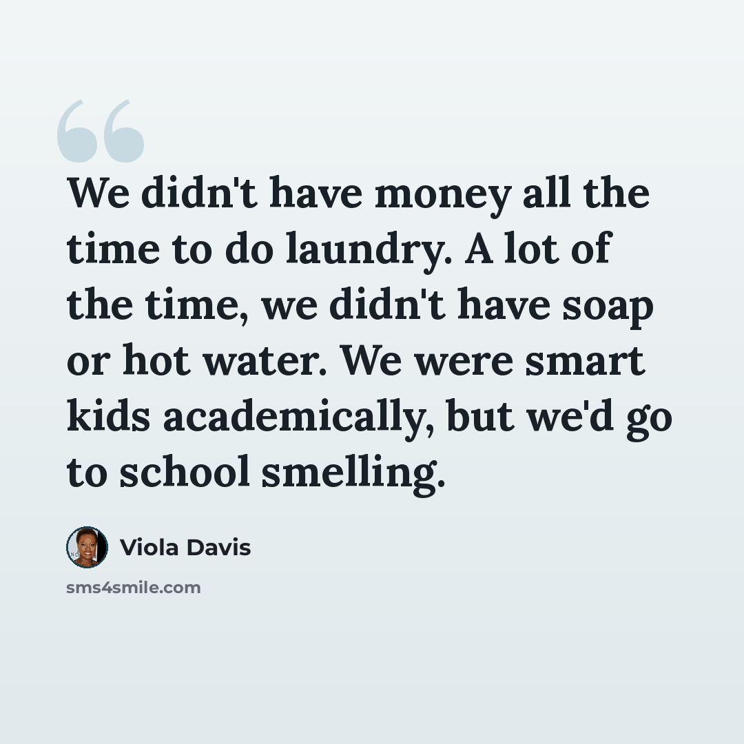 “We didn't have money all the time to do laundry. A lot of the time, we didn't have soap or hot water. We were smart kids academically, but we'd go to school smelling.” quote by Viola Davis