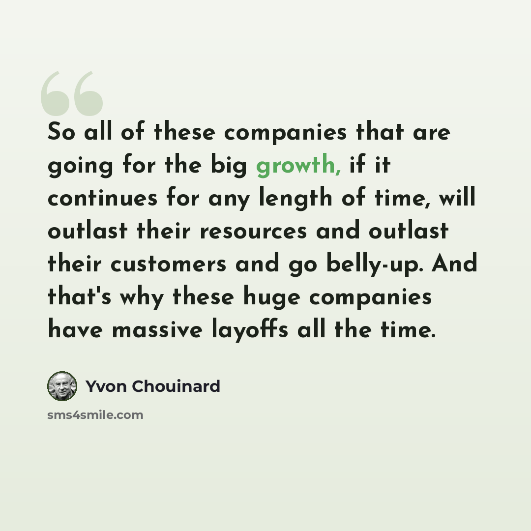 “So all of these companies that are going for the big growth, if it continues for any length of time, will outlast their resources and outlast their customers and go belly-up. And that's why these huge companies have massive layoffs all the time.” quote by Yvon Chouinard