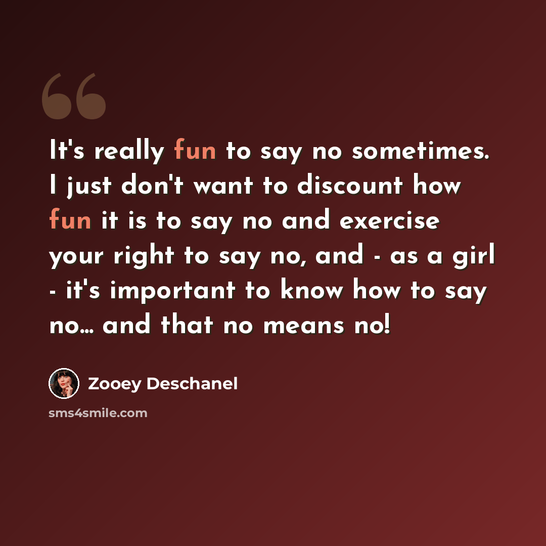 “It's really fun to say no sometimes. I just don't want to discount how fun it is to say no and exercise your right to say no, and - as a girl - it's important to know how to say no... and that no means no!” quote by Zooey Deschanel