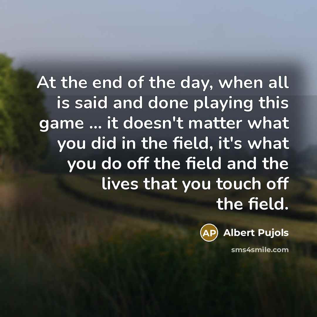 “At the end of the day, when all is said and done playing this game ... it doesn't matter what you did in the field, it's what you do off the field and the lives that you touch off the field.” quote by Albert Pujols