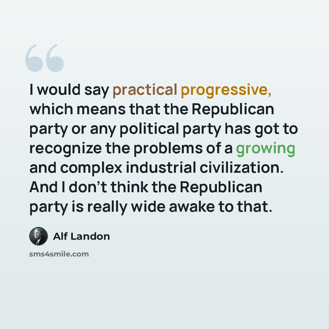 “I would say practical progressive, which means that the Republican party or any political party has got to recognize the problems of a growing and complex industrial civilization. And I don't think the Republican party is really wide awake to that.” quote by Alf Landon