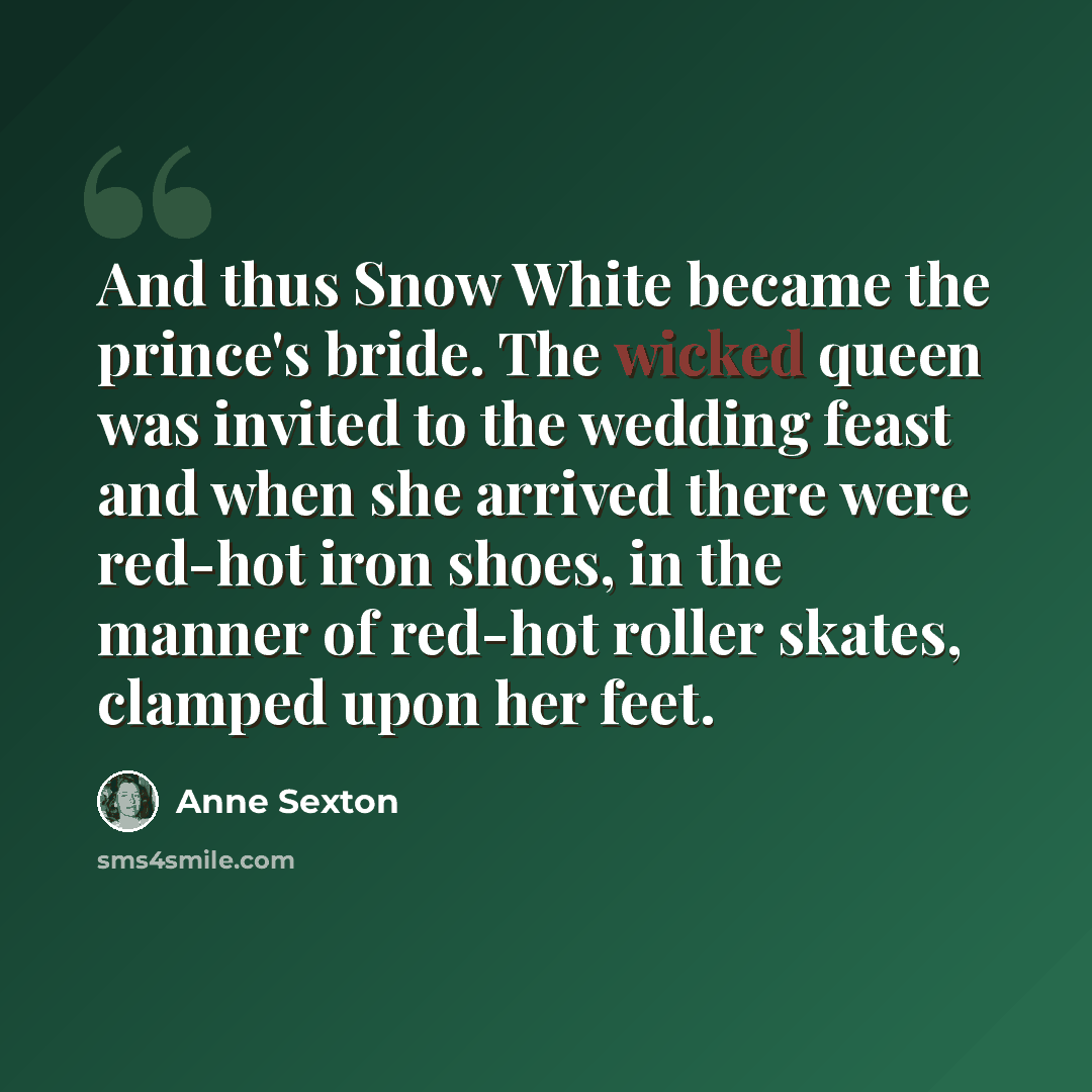 “And thus Snow White became the prince's bride. The wicked queen was invited to the wedding feast and when she arrived there were red-hot iron shoes, in the manner of red-hot roller skates, clamped upon her feet.” quote by Anne Sexton