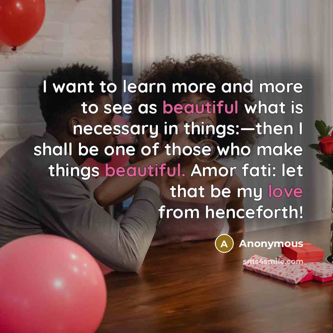“I want to learn more and more to see as beautiful what is necessary in things:—then I shall be one of those who make things beautiful. Amor fati: let that be my love from henceforth!” quote by Anonymous