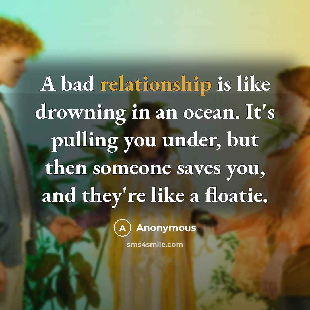 “A bad relationship is like drowning in an ocean. It's pulling you under, but then someone saves you, and they're like a floatie.” quote by Anonymous