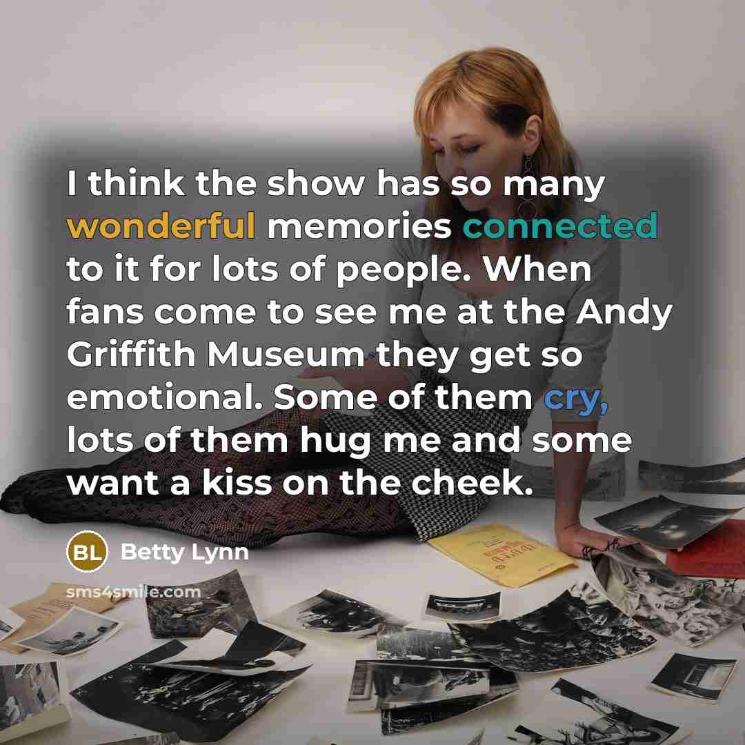 “I think the show has so many wonderful memories connected to it for lots of people. When fans come to see me at the Andy Griffith Museum they get so emotional. Some of them cry, lots of them hug me and some want a kiss on the cheek.” quote by Betty Lynn