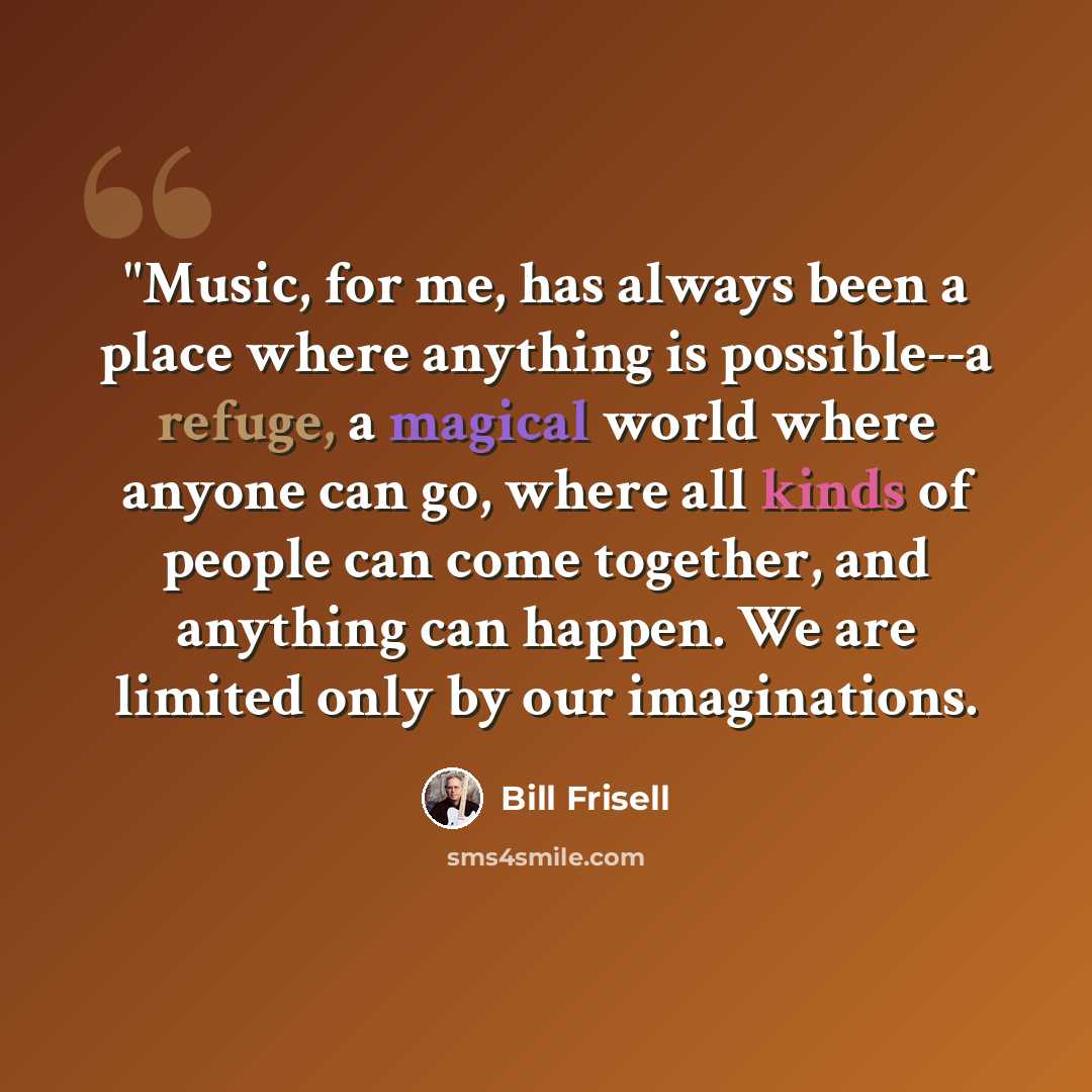 “"Music, for me, has always been a place where anything is possible--a refuge, a magical world where anyone can go, where all kinds of people can come together, and anything can happen. We are limited only by our imaginations.” quote by Bill Frisell