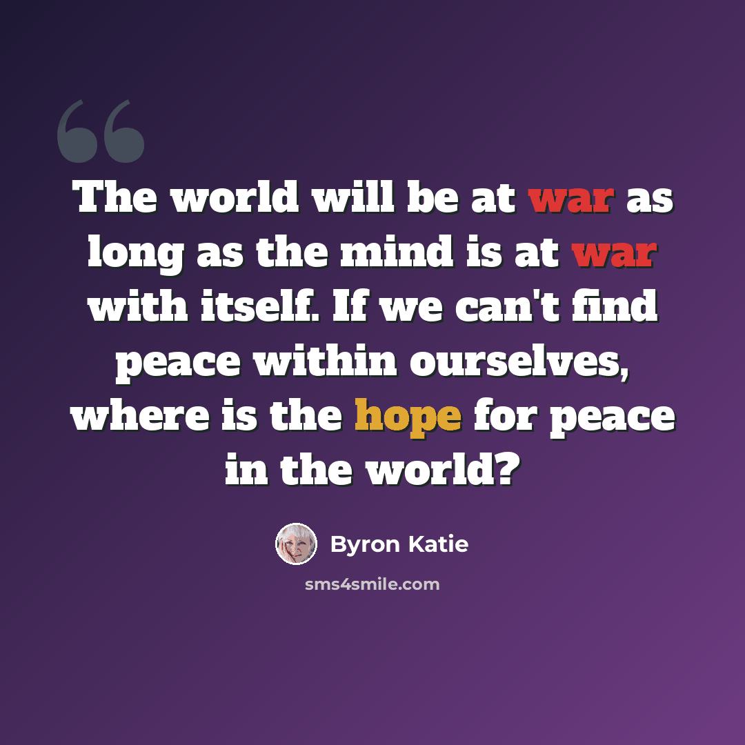 “The world will be at war as long as the mind is at war with itself. If we can't find peace within ourselves, where is the hope for peace in the world?” quote by Byron Katie
