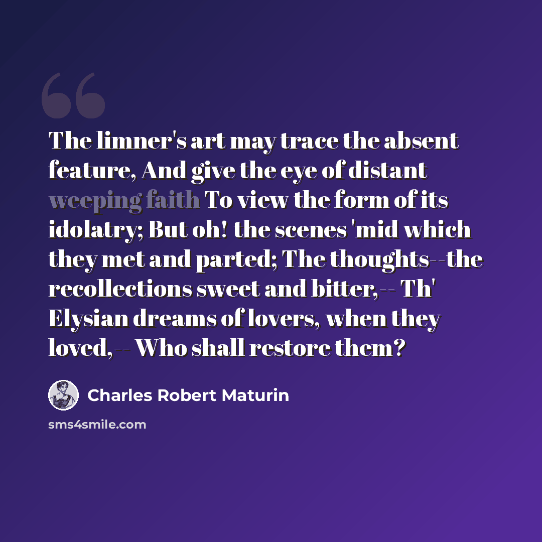 “The limner's art may trace the absent feature, And give the eye of distant weeping faith To view the form of its idolatry; But oh! the scenes 'mid which they met and parted; The thoughts--the recollections sweet and bitter,-- Th' Elysian dreams of lovers, when they loved,-- Who shall restore them?” quote by Charles Robert Maturin