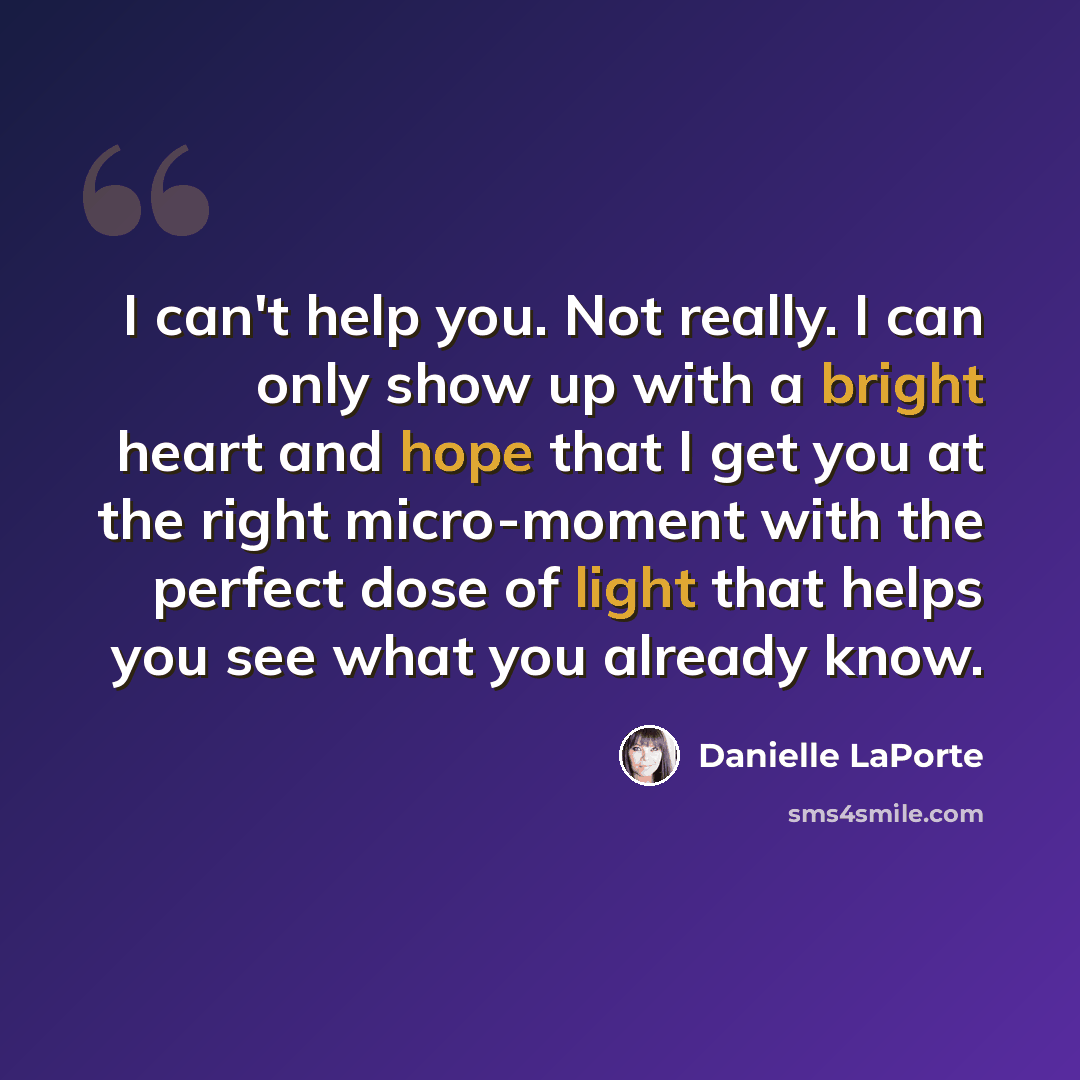 “I can't help you. Not really. I can only show up with a bright heart and hope that I get you at the right micro-moment with the perfect dose of light that helps you see what you already know.” quote by Danielle LaPorte