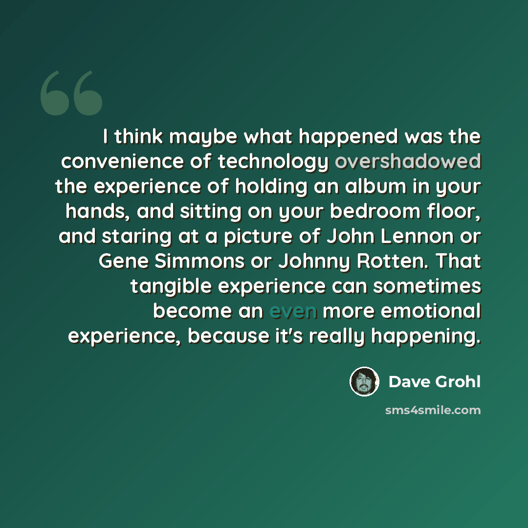 “I think maybe what happened was the convenience of technology overshadowed the experience of holding an album in your hands, and sitting on your bedroom floor, and staring at a picture of John Lennon or Gene Simmons or Johnny Rotten. That tangible experience can sometimes become an even more…” quote by Dave Grohl