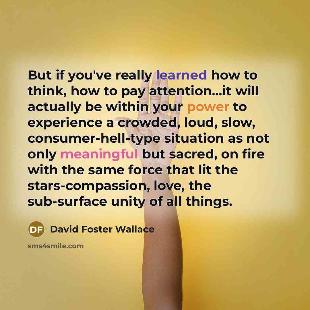 “But if you've really learned how to think, how to pay attention...it will actually be within your power to experience a crowded, loud, slow, consumer-hell-type situation as not only meaningful but sacred, on fire with the same force that lit the stars-compassion, love, the sub-surface unity of all…” quote by David Foster Wallace