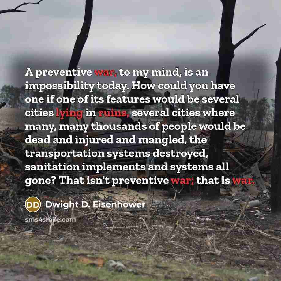 “A preventive war, to my mind, is an impossibility today. How could you have one if one of its features would be several cities lying in ruins, several cities where many, many thousands of people would be dead and injured and mangled, the transportation systems destroyed, sanitation implements and…” quote by Dwight D. Eisenhower