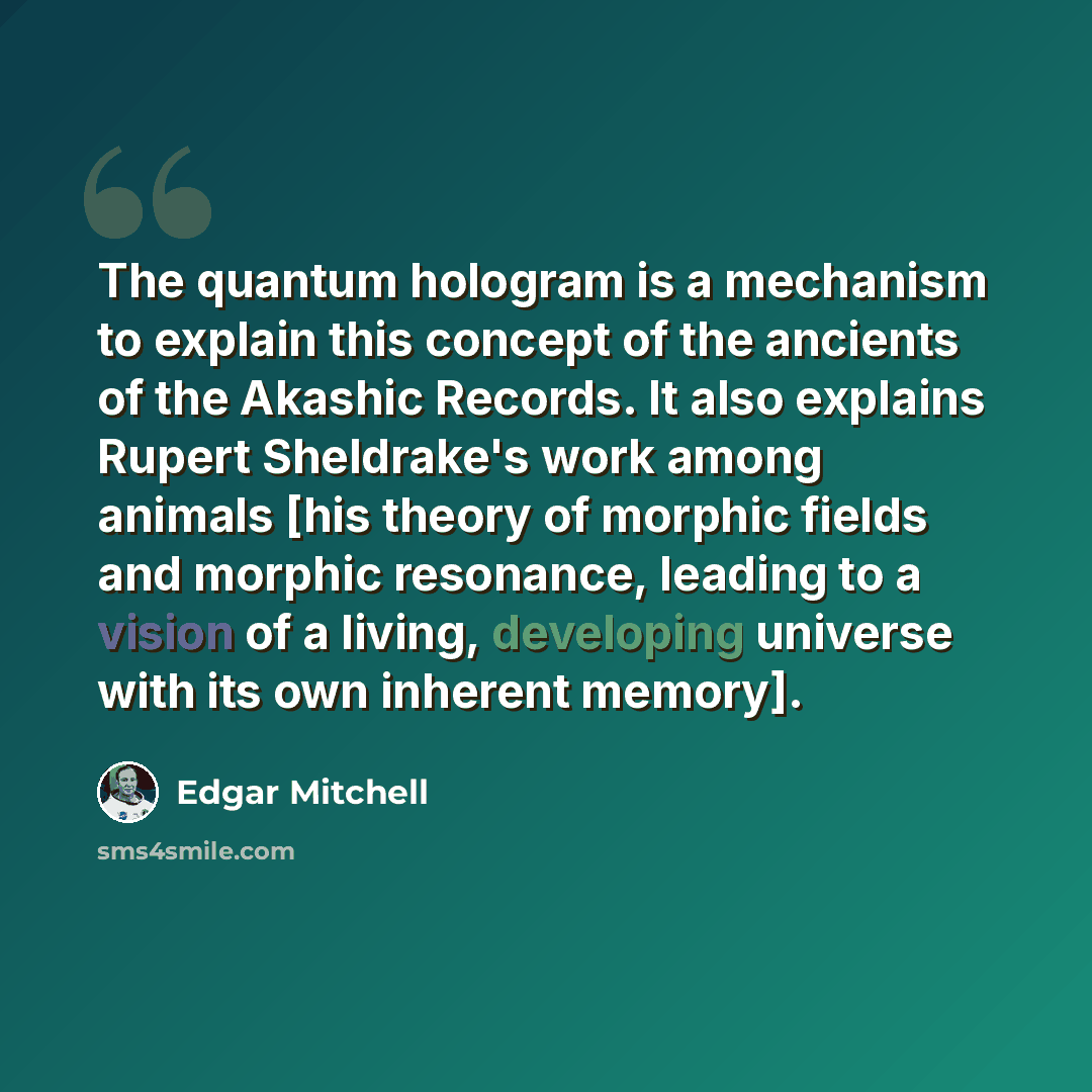 “The quantum hologram is a mechanism to explain this concept of the ancients of the Akashic Records. It also explains Rupert Sheldrake's work among animals [his theory of morphic fields and morphic resonance, leading to a vision of a living, developing universe with its own inherent memory].” quote by Edgar Mitchell