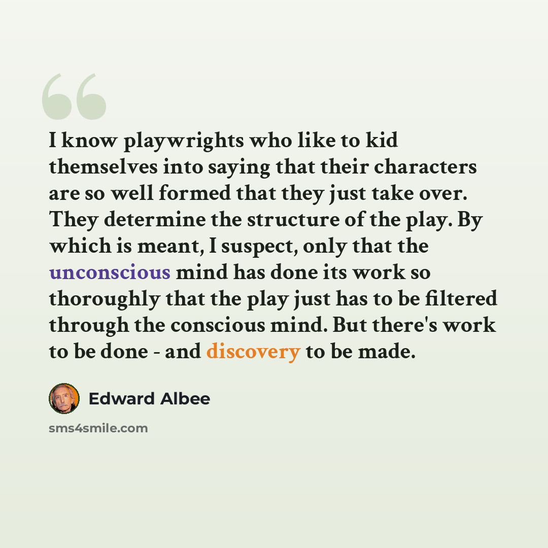“I know playwrights who like to kid themselves into saying that their characters are so well formed that they just take over. They determine the structure of the play. By which is meant, I suspect, only that the unconscious mind has done its work so thoroughly that the play just has to be filtered…” quote by Edward Albee