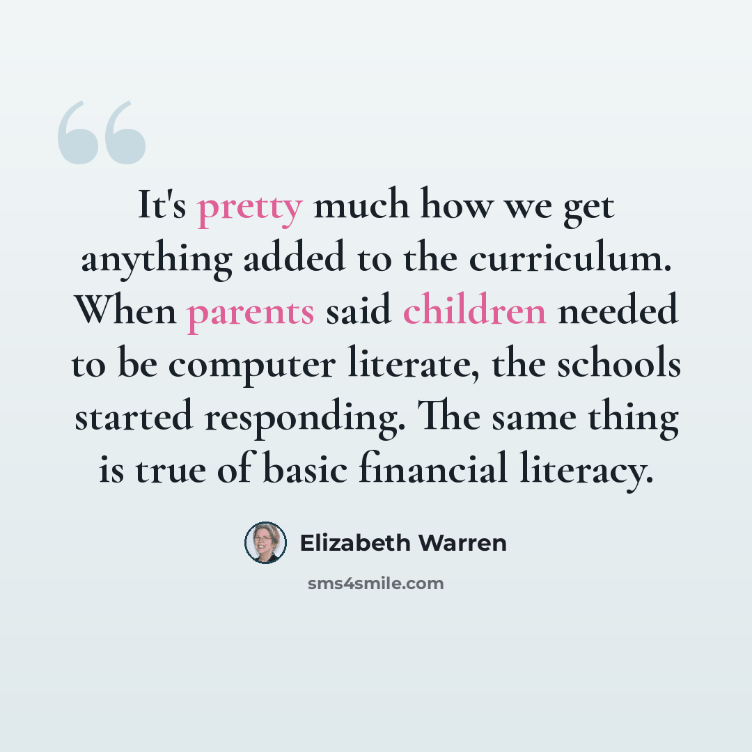 “It's pretty much how we get anything added to the curriculum. When parents said children needed to be computer literate, the schools started responding. The same thing is true of basic financial literacy.” quote by Elizabeth Warren