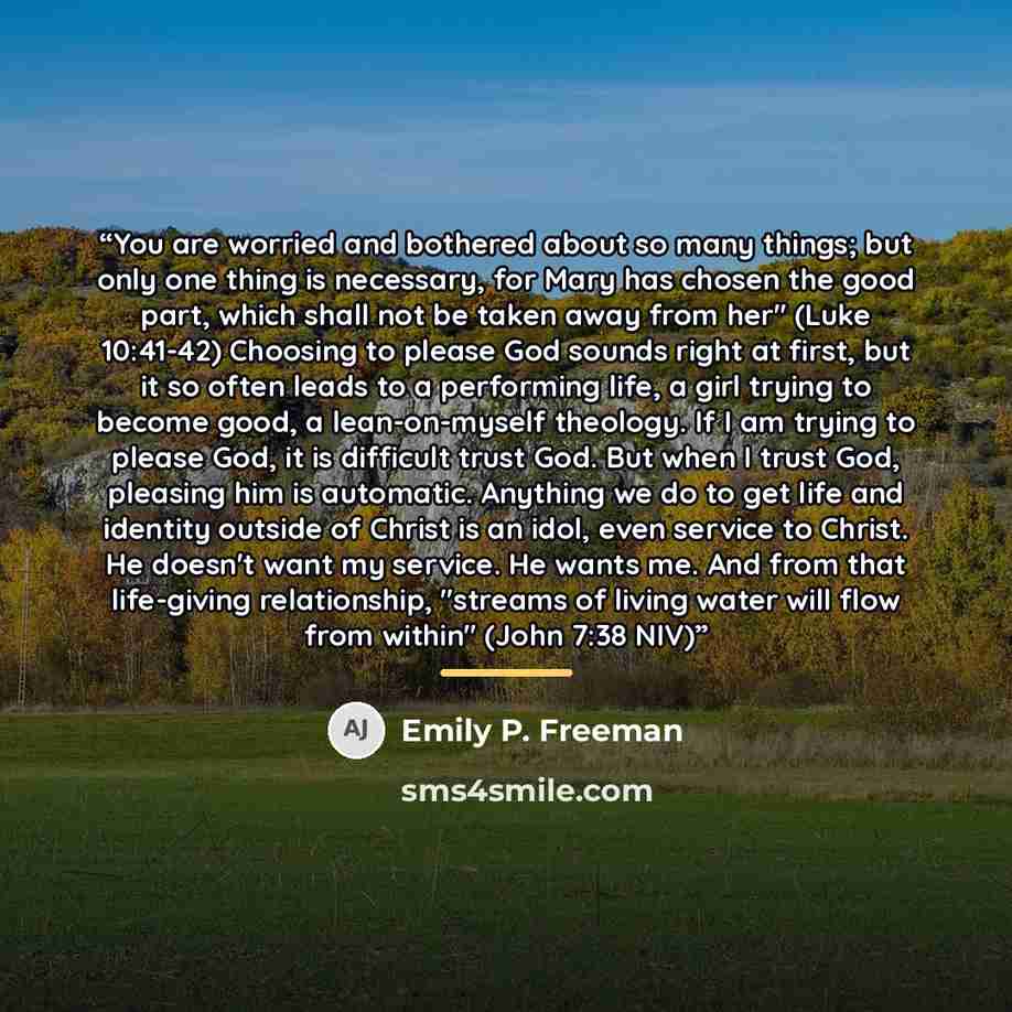 “You are worried and bothered about so many things; but only one thing is necessary, for Mary has chosen the good part, which shall not be taken away from her" (Luke 10:41-42) Choosing to please God sounds right at first, but it so often leads to a performing life, a girl trying to become good, a…” quote by Emily P. Freeman