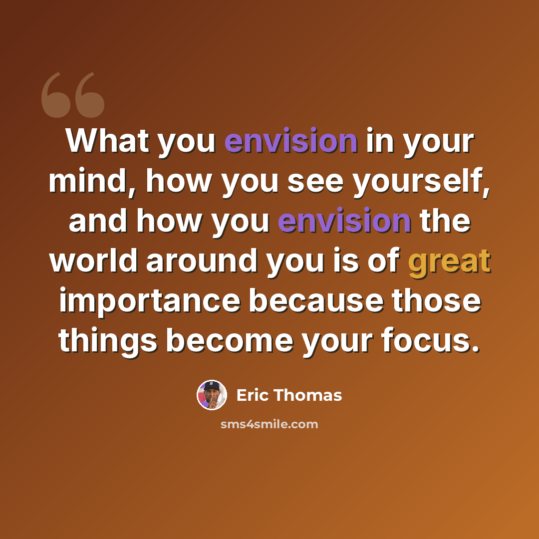 “What you envision in your mind, how you see yourself, and how you envision the world around you is of great importance because those things become your focus.” quote by Eric Thomas