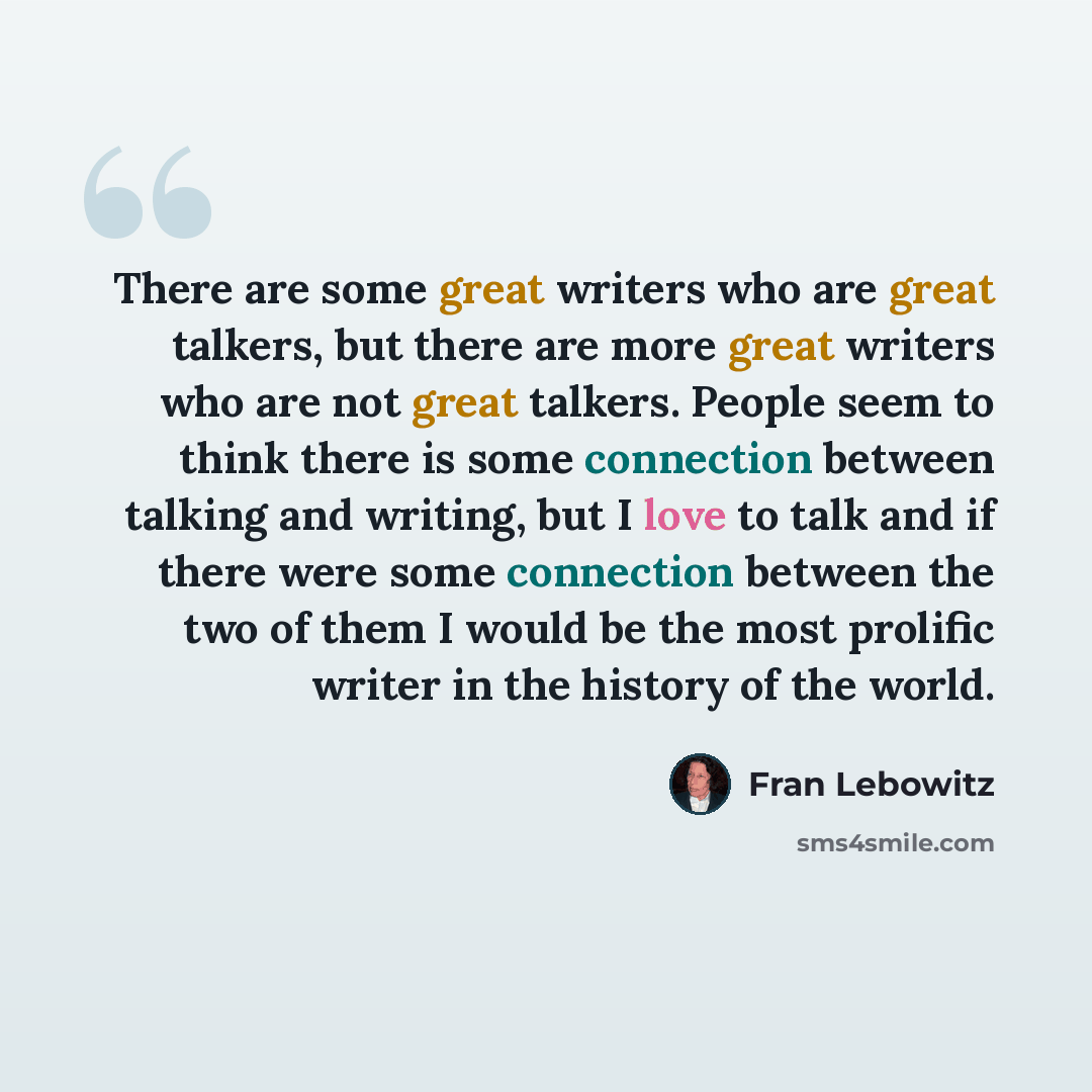 “There are some great writers who are great talkers, but there are more great writers who are not great talkers. People seem to think there is some connection between talking and writing, but I love to talk and if there were some connection between the two of them I would be the most prolific…” quote by Fran Lebowitz