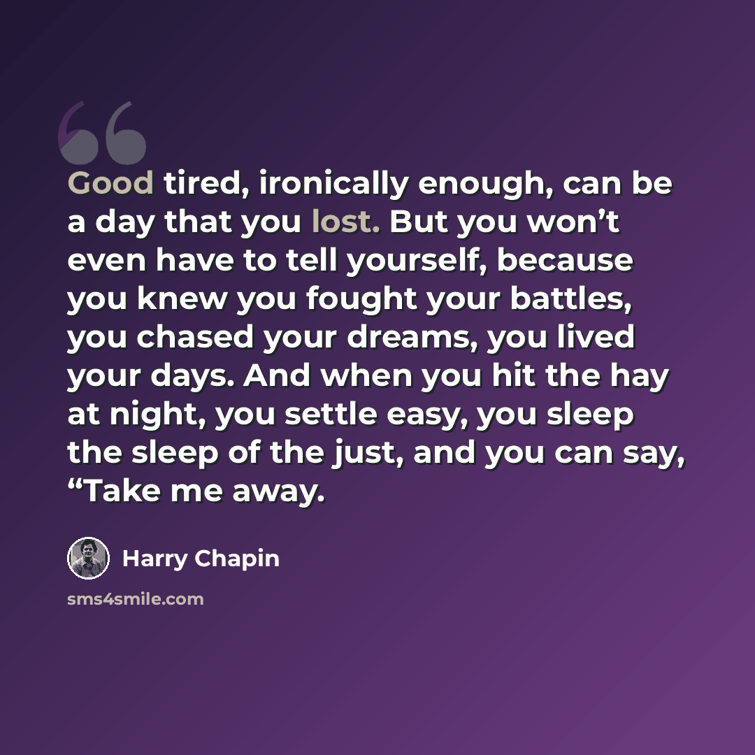 “Good tired, ironically enough, can be a day that you lost. But you won’t even have to tell yourself, because you knew you fought your battles, you chased your dreams, you lived your days. And when you hit the hay at night, you settle easy, you sleep the sleep of the just, and you can say, “Take me…” quote by Harry Chapin