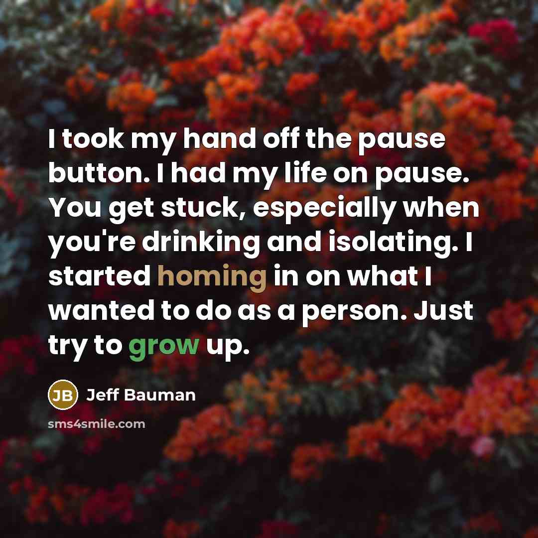 “I took my hand off the pause button. I had my life on pause. You get stuck, especially when you're drinking and isolating. I started homing in on what I wanted to do as a person. Just try to grow up.” quote by Jeff Bauman