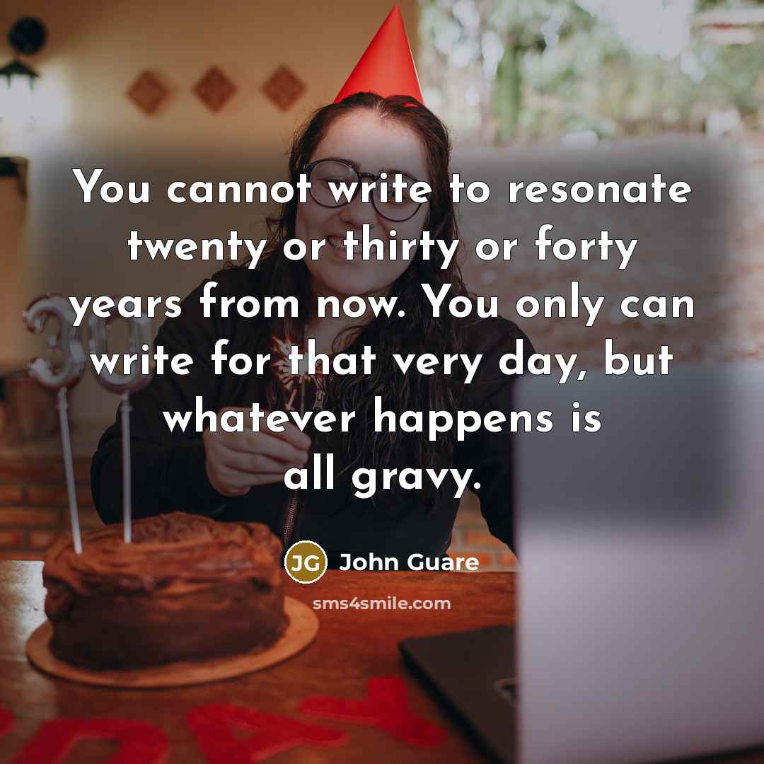 “You cannot write to resonate twenty or thirty or forty years from now. You only can write for that very day, but whatever happens is all gravy.” quote by John Guare