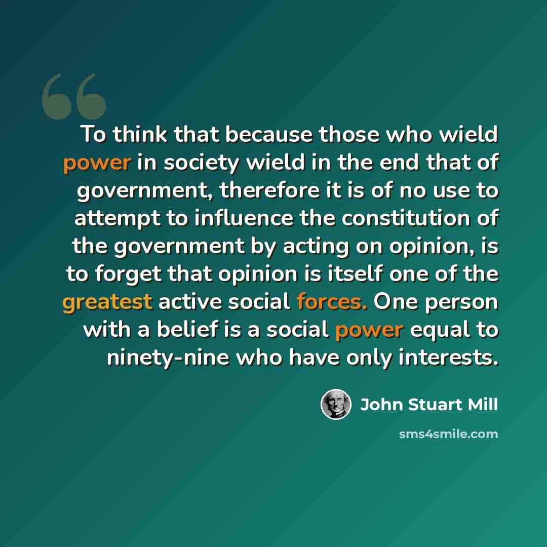 “To think that because those who wield power in society wield in the end that of government, therefore it is of no use to attempt to influence the constitution of the government by acting on opinion, is to forget that opinion is itself one of the greatest active social forces. One person with a…” quote by John Stuart Mill