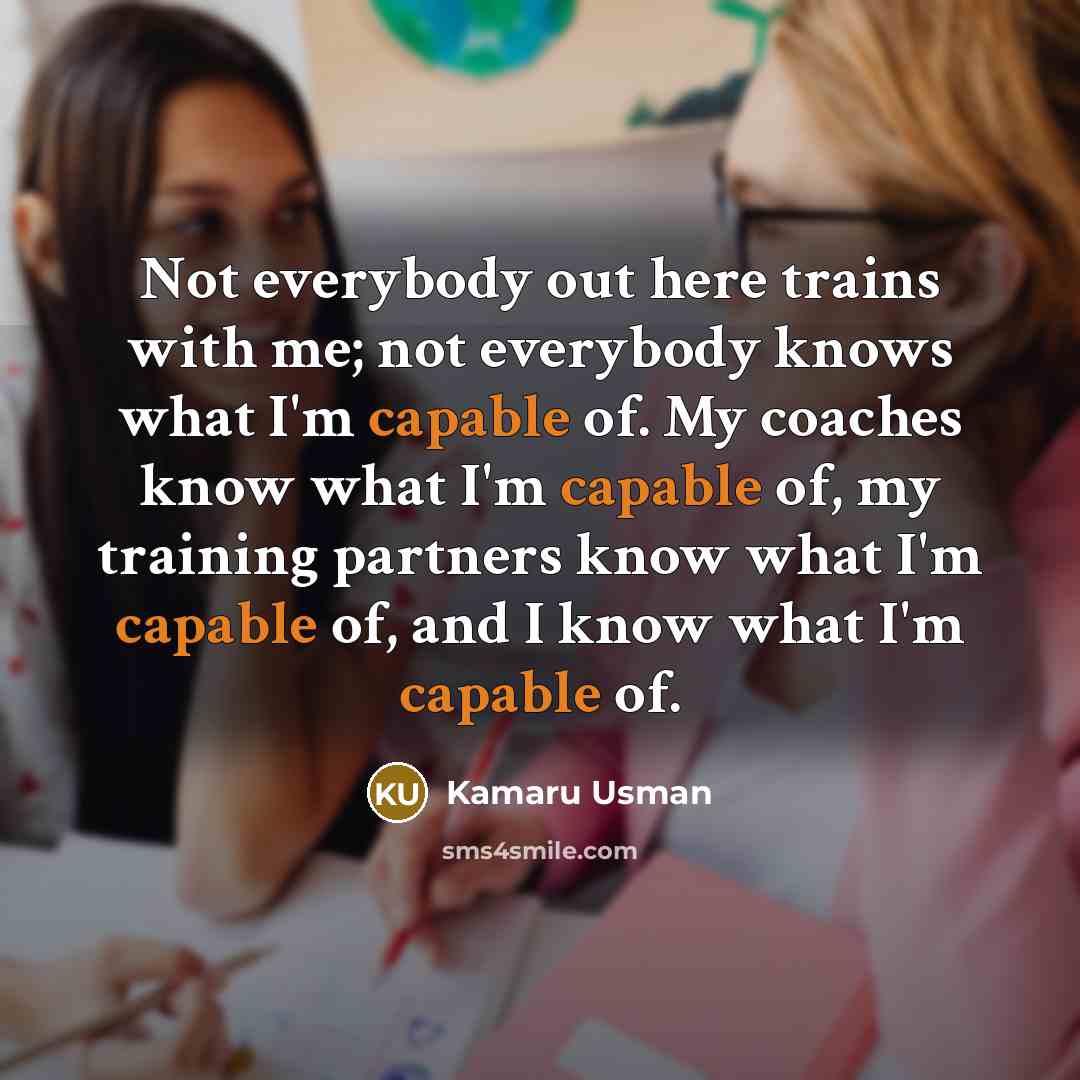 “Not everybody out here trains with me; not everybody knows what I'm capable of. My coaches know what I'm capable of, my training partners know what I'm capable of, and I know what I'm capable of.” quote by Kamaru Usman