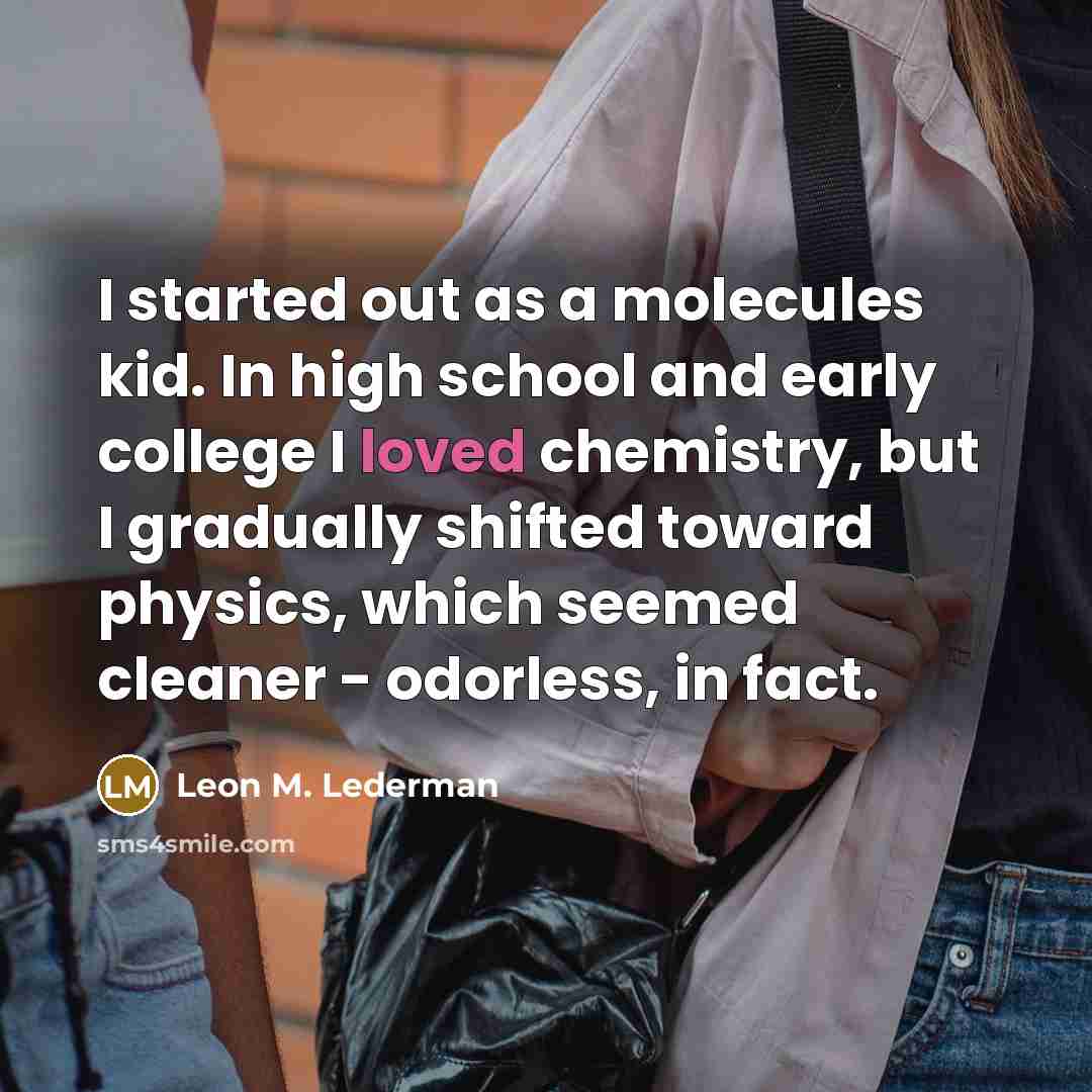 “I started out as a molecules kid. In high school and early college I loved chemistry, but I gradually shifted toward physics, which seemed cleaner - odorless, in fact.” quote by Leon M. Lederman