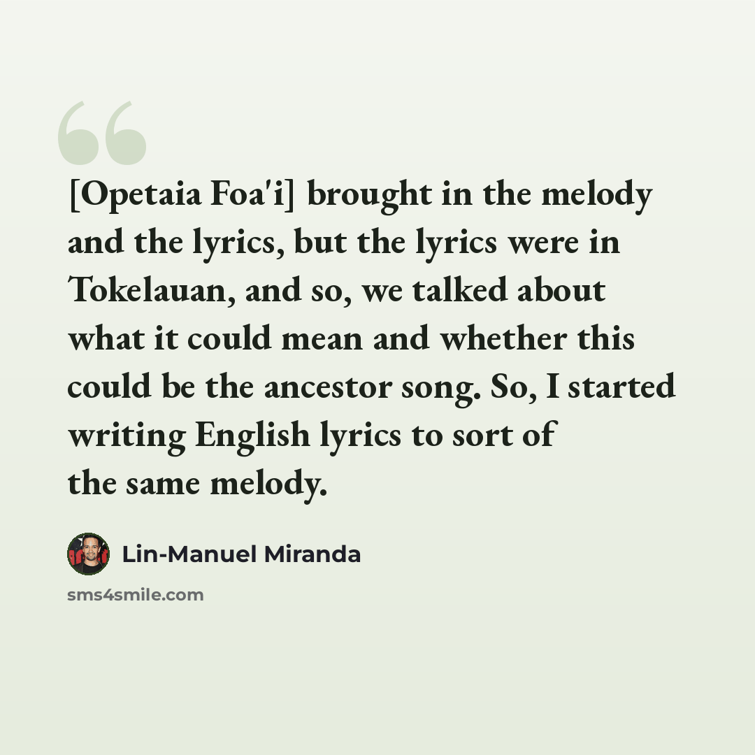 “[Opetaia Foa'i] brought in the melody and the lyrics, but the lyrics were in Tokelauan, and so, we talked about what it could mean and whether this could be the ancestor song. So, I started writing English lyrics to sort of the same melody.” quote by Lin-Manuel Miranda