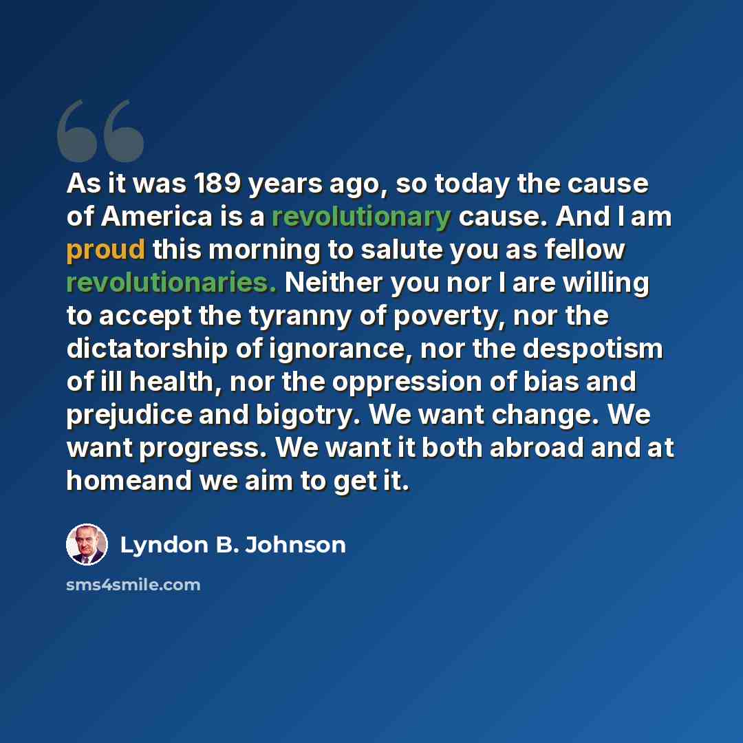 “As it was 189 years ago, so today the cause of America is a revolutionary cause. And I am proud this morning to salute you as fellow revolutionaries. Neither you nor I are willing to accept the tyranny of poverty, nor the dictatorship of ignorance, nor the despotism of ill health, nor the…” quote by Lyndon B. Johnson