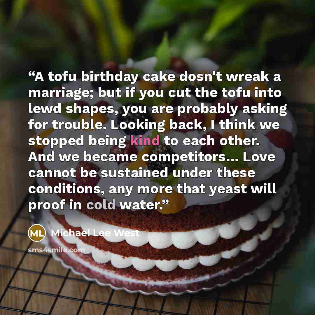 “A tofu birthday cake dosn't wreak a marriage; but if you cut the tofu into lewd shapes, you are probably asking for trouble. Looking back, I think we stopped being kind to each other. And we became competitors… Love cannot be sustained under these conditions, any more that yeast will proof in cold…” quote by Michael Lee West