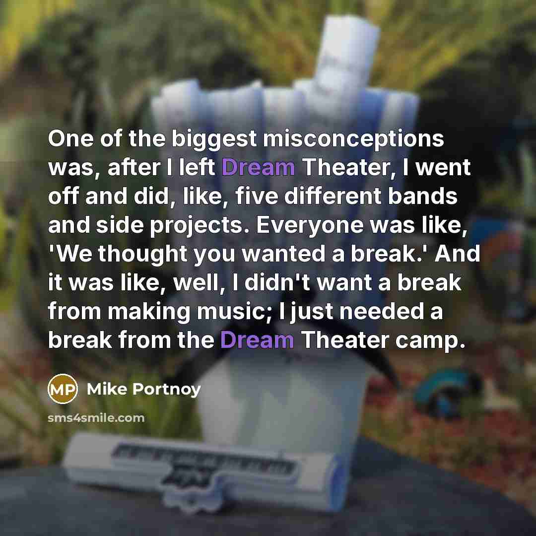 “One of the biggest misconceptions was, after I left Dream Theater, I went off and did, like, five different bands and side projects. Everyone was like, 'We thought you wanted a break.' And it was like, well, I didn't want a break from making music; I just needed a break from the Dream Theater camp.” quote by Mike Portnoy
