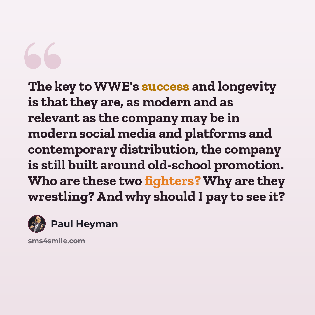 “The key to WWE's success and longevity is that they are, as modern and as relevant as the company may be in modern social media and platforms and contemporary distribution, the company is still built around old-school promotion. Who are these two fighters? Why are they wrestling? And why should I…” quote by Paul Heyman