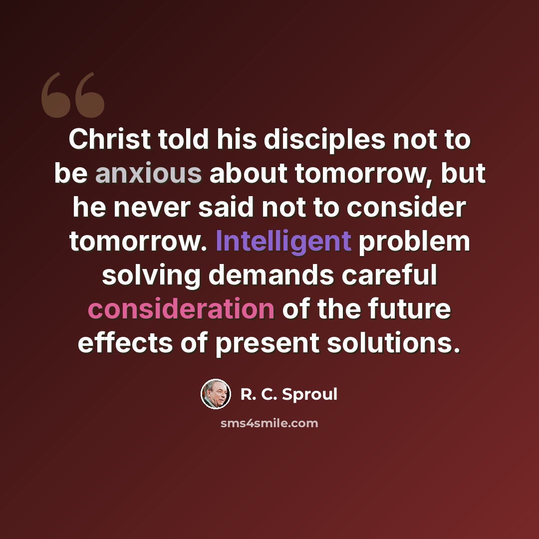 “Christ told his disciples not to be anxious about tomorrow, but he never said not to consider tomorrow. Intelligent problem solving demands careful consideration of the future effects of present solutions.” quote by R. C. Sproul