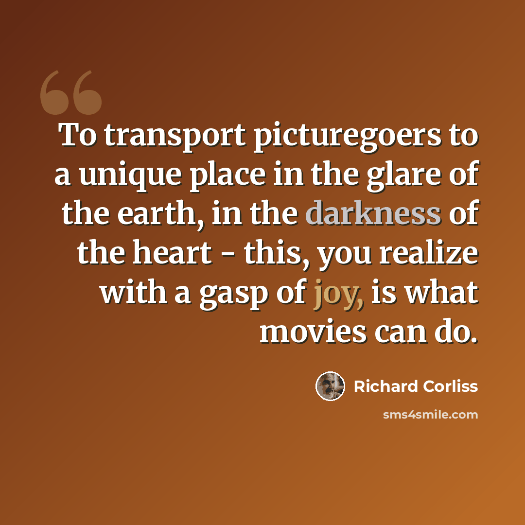 “To transport picturegoers to a unique place in the glare of the earth, in the darkness of the heart - this, you realize with a gasp of joy, is what movies can do.” quote by Richard Corliss
