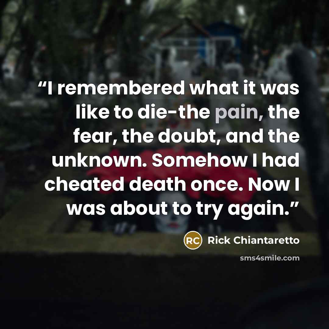 “I remembered what it was like to die-the pain, the fear, the doubt, and the unknown. Somehow I had cheated death once. Now I was about to try again.” quote by Rick Chiantaretto
