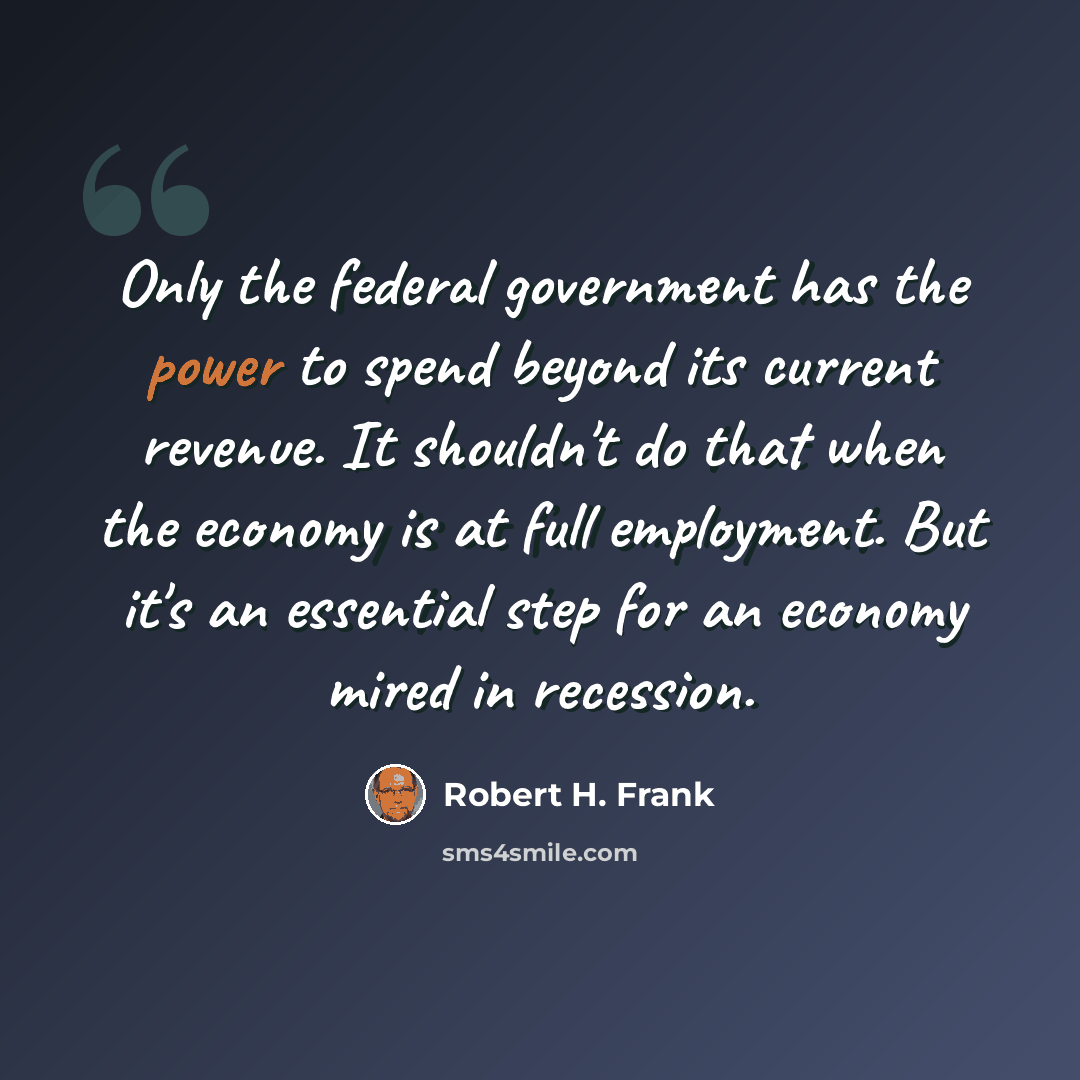 “Only the federal government has the power to spend beyond its current revenue. It shouldn't do that when the economy is at full employment. But it's an essential step for an economy mired in recession.” quote by Robert H. Frank