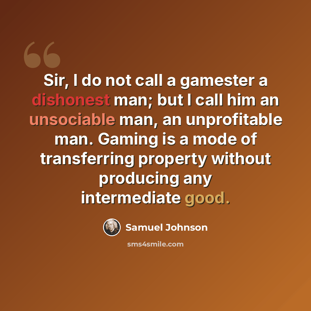 “Sir, I do not call a gamester a dishonest man; but I call him an unsociable man, an unprofitable man. Gaming is a mode of transferring property without producing any intermediate good.” quote by Samuel Johnson