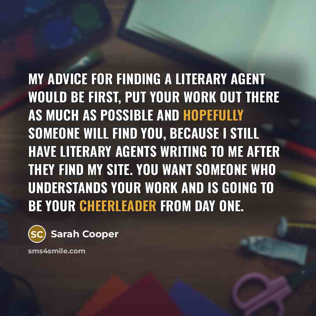 “My advice for finding a literary agent would be first, put your work out there as much as possible and hopefully someone will find you, because I still have literary agents writing to me after they find my site. You want someone who understands your work and is going to be your cheerleader from…” quote by Sarah Cooper