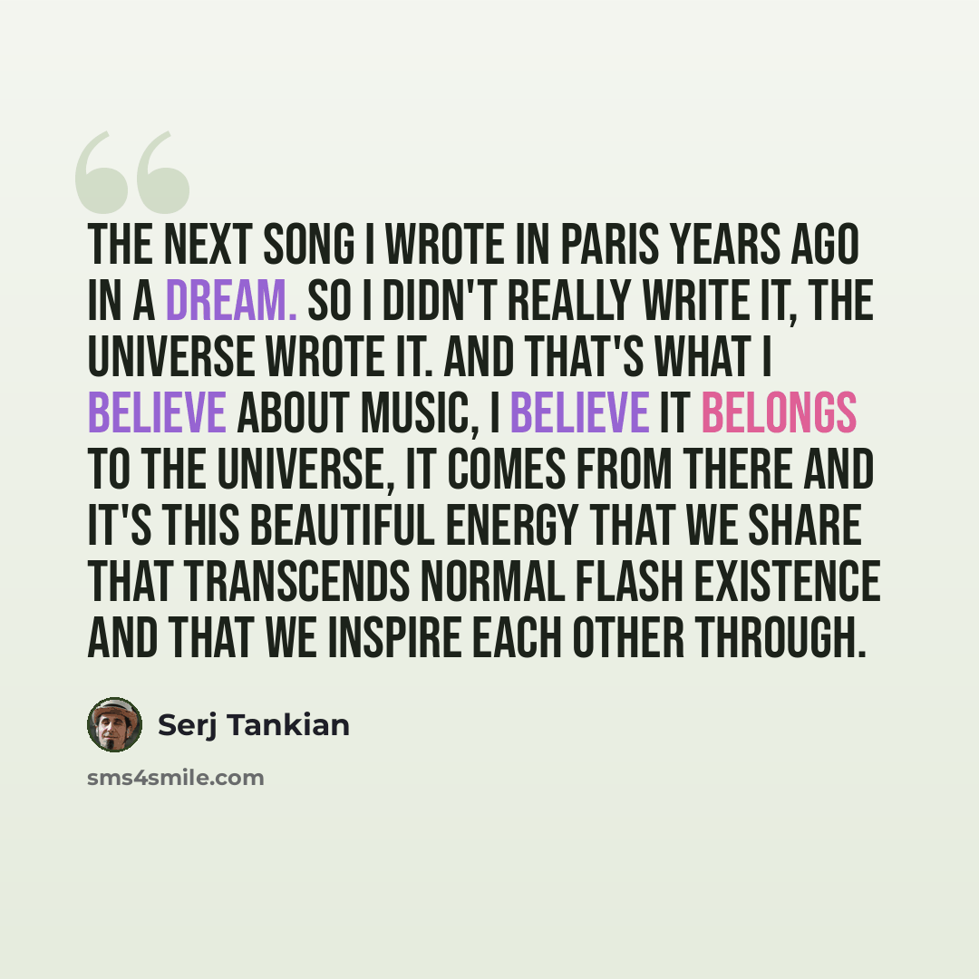 “The next song I wrote in Paris years ago in a dream. So I didn't really write it, the universe wrote it. And that's what I believe about music, I believe it belongs to the universe, it comes from there and it's this beautiful energy that we share that transcends normal flash existence and that we…” quote by Serj Tankian