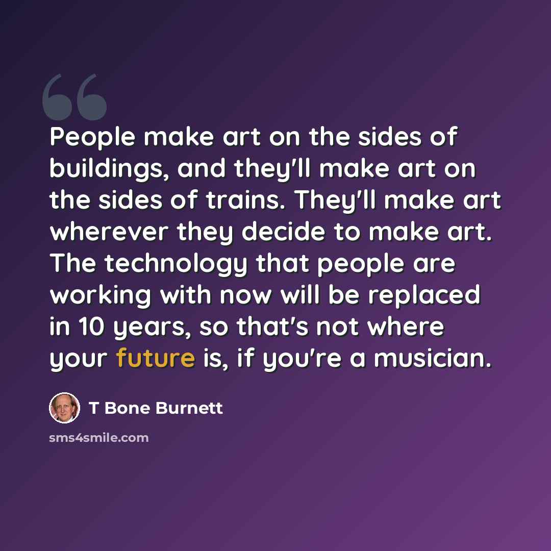 “People make art on the sides of buildings, and they'll make art on the sides of trains. They'll make art wherever they decide to make art. The technology that people are working with now will be replaced in 10 years, so that's not where your future is, if you're a musician.” quote by T Bone Burnett