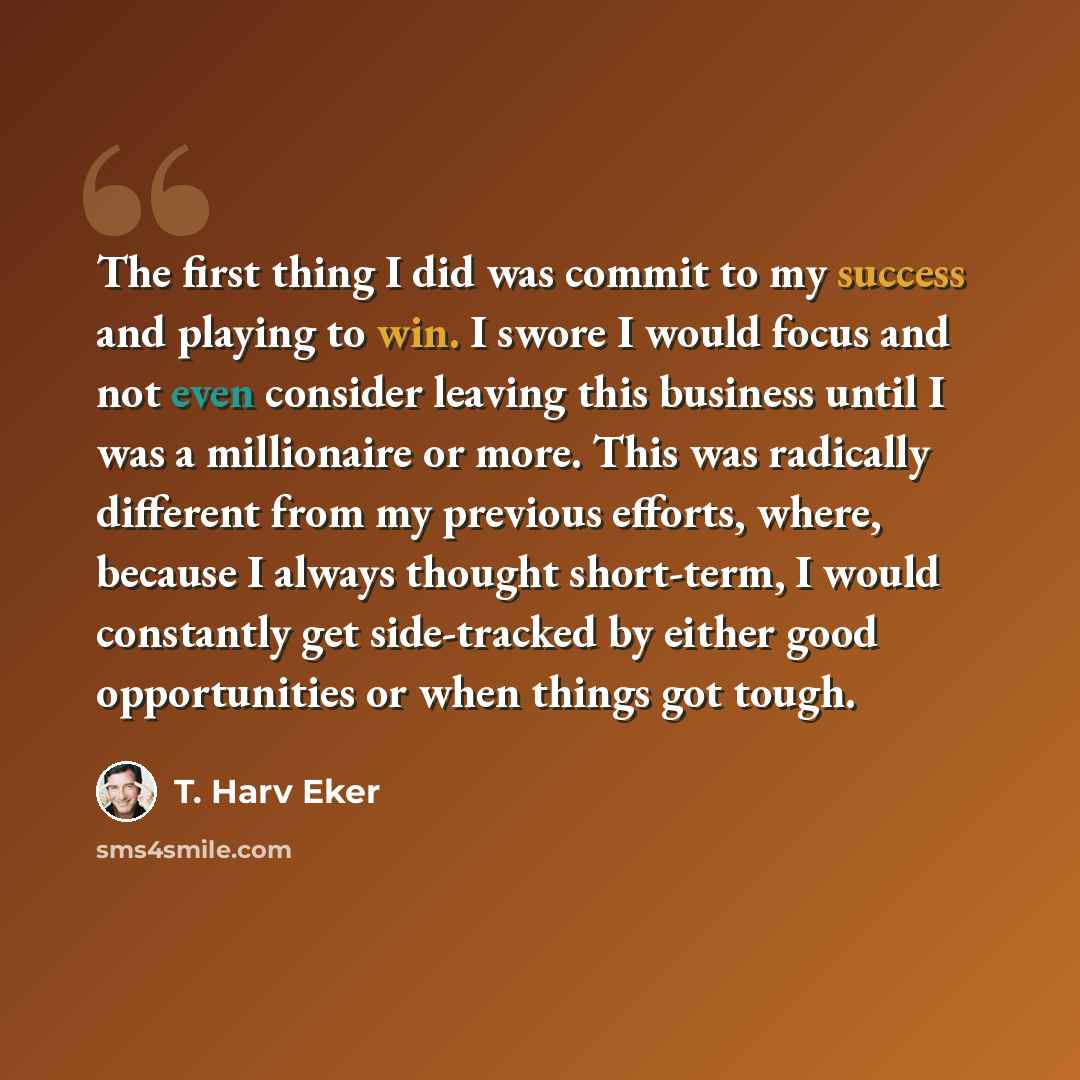 “The first thing I did was commit to my success and playing to win. I swore I would focus and not even consider leaving this business until I was a millionaire or more. This was radically different from my previous efforts, where, because I always thought short-term, I would constantly get…” quote by T. Harv Eker