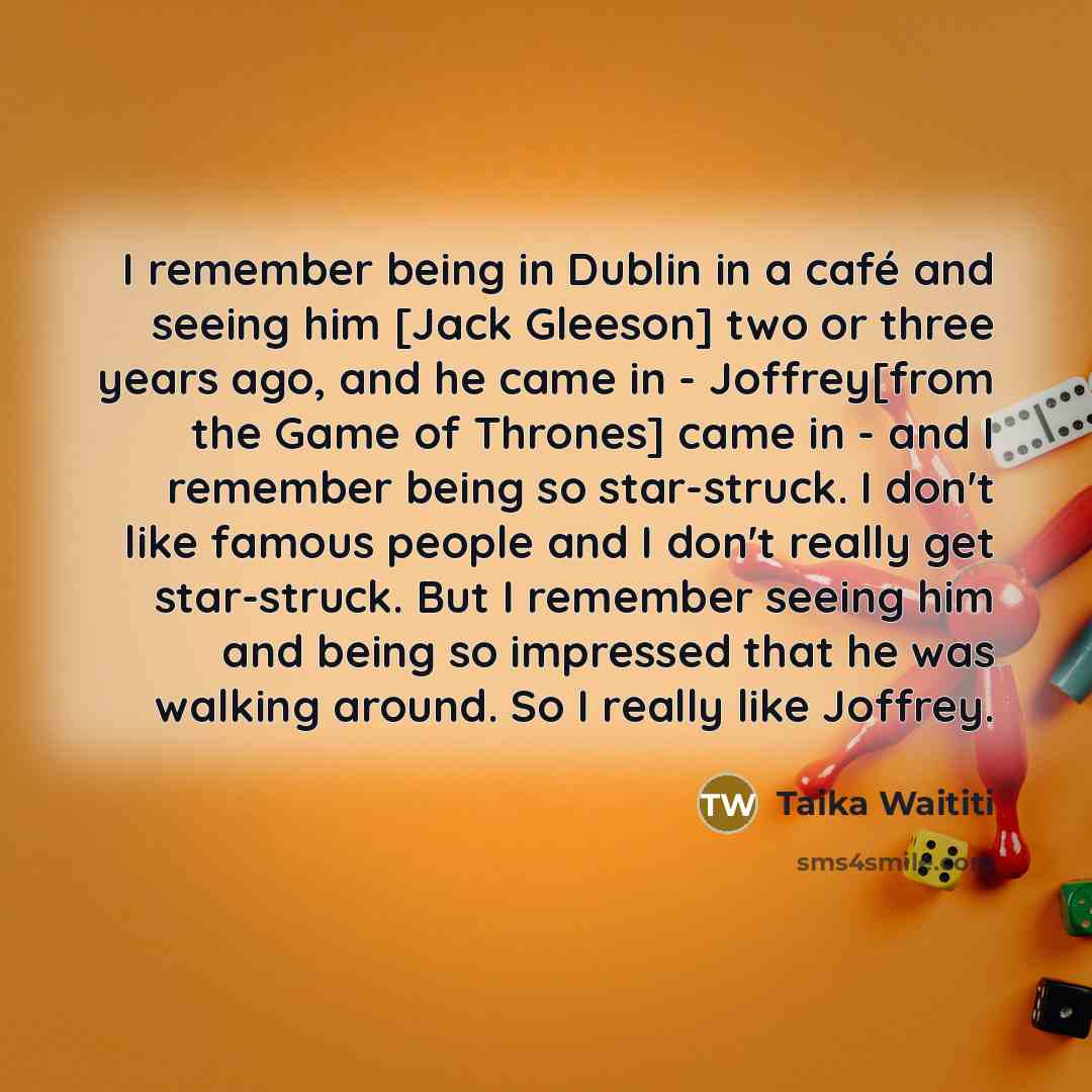 “I remember being in Dublin in a café and seeing him [Jack Gleeson] two or three years ago, and he came in - Joffrey[from the Game of Thrones] came in - and I remember being so star-struck. I don't like famous people and I don't really get star-struck. But I remember seeing him and being so…” quote by Taika Waititi