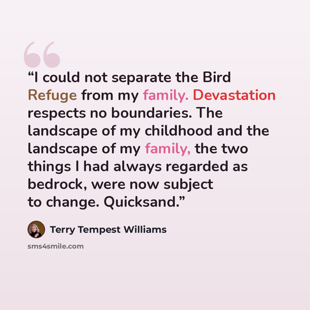 “I could not separate the Bird Refuge from my family. Devastation respects no boundaries. The landscape of my childhood and the landscape of my family, the two things I had always regarded as bedrock, were now subject to change. Quicksand.” quote by Terry Tempest Williams