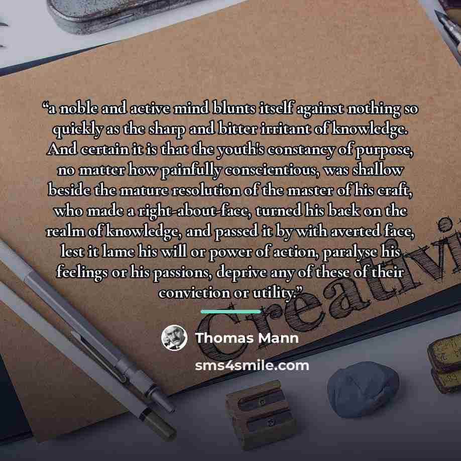 “a noble and active mind blunts itself against nothing so quickly as the sharp and bitter irritant of knowledge. And certain it is that the youth's constancy of purpose, no matter how painfully conscientious, was shallow beside the mature resolution of the master of his craft, who made a…” quote by Thomas Mann