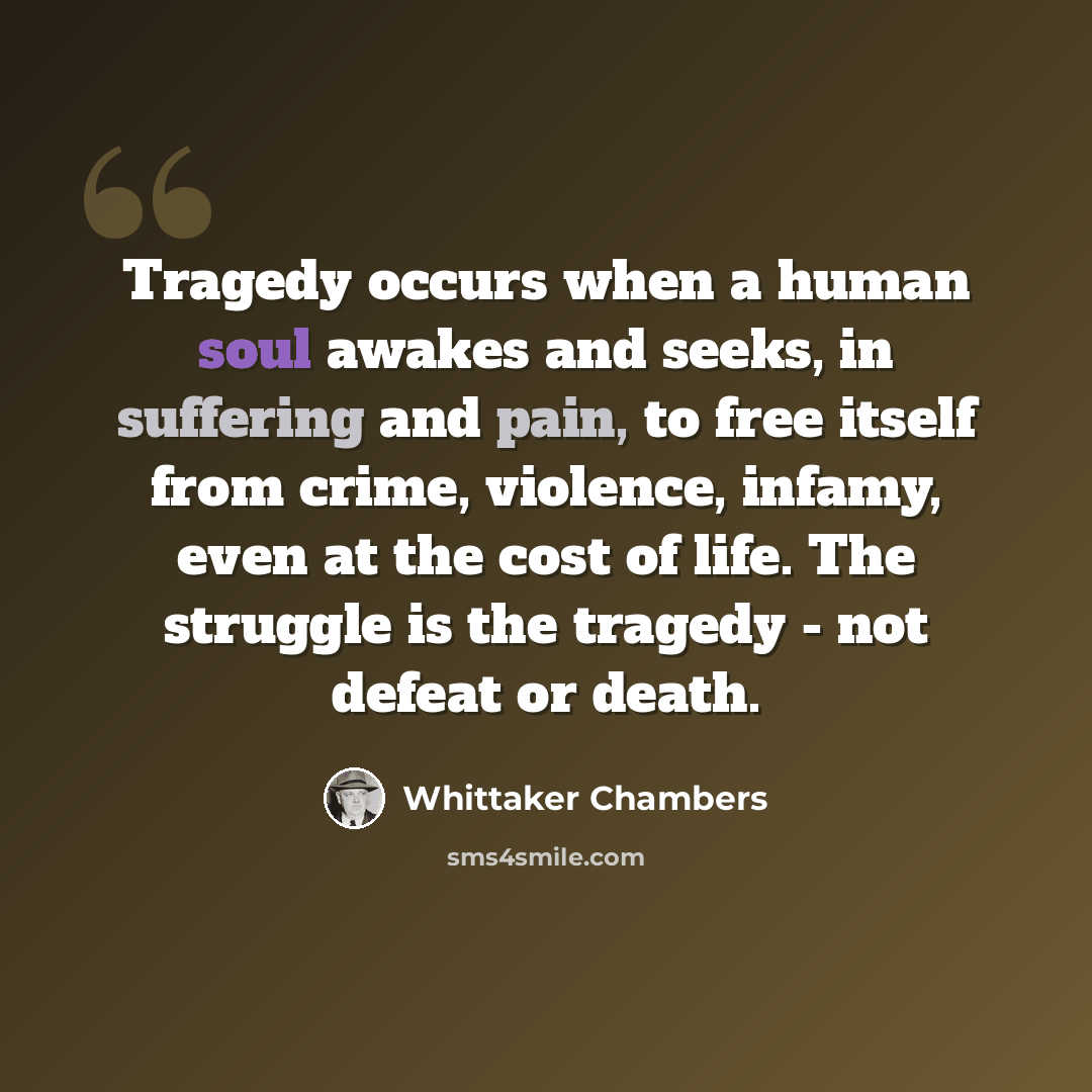 “Tragedy occurs when a human soul awakes and seeks, in suffering and pain, to free itself from crime, violence, infamy, even at the cost of life. The struggle is the tragedy - not defeat or death.” quote by Whittaker Chambers